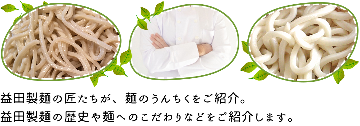 益田製麺の匠たちが、麺のうんちくをご紹介。 益田製麺の歴史や麺へのこだわりなどをご紹介します。 
